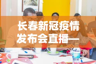 长春新冠疫情发布会直播—(长春市疫情防控发布会今天) 长春新冠疫情发布会直播—(长春市疫情防控发布会今天)