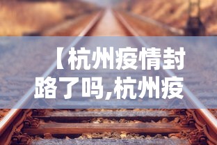 【杭州疫情封路了吗,杭州疫情封路要封多久】 【杭州疫情封路了吗,杭州疫情封路要封多久】