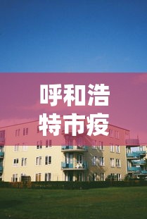 呼和浩特市疫情封闭小区—(呼和浩特封闭情况) 呼和浩特市疫情封闭小区—(呼和浩特封闭情况)