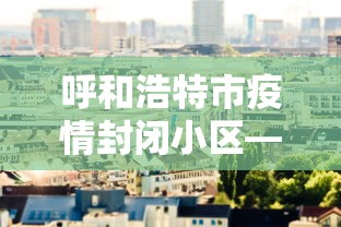 呼和浩特市疫情封闭小区—（呼和浩特封闭情况）