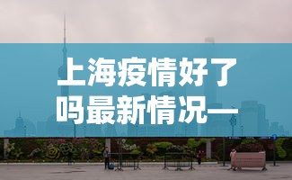 上海疫情好了吗最新情况—(上海疫情好了吗最新情况新闻) 上海疫情好了吗最新情况—(上海疫情好了吗最新情况新闻)