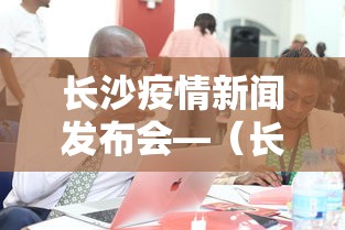 长沙疫情新闻发布会—（长沙疫情新闻发布会直播）