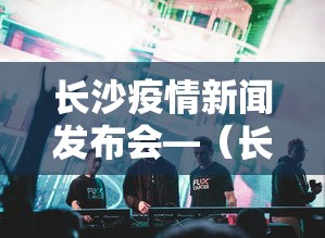 长沙疫情新闻发布会—(长沙疫情新闻发布会直播) 长沙疫情新闻发布会—(长沙疫情新闻发布会直播)