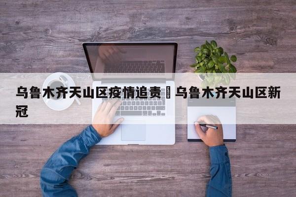 乌鲁木齐天山区疫情追责›乌鲁木齐天山区新冠