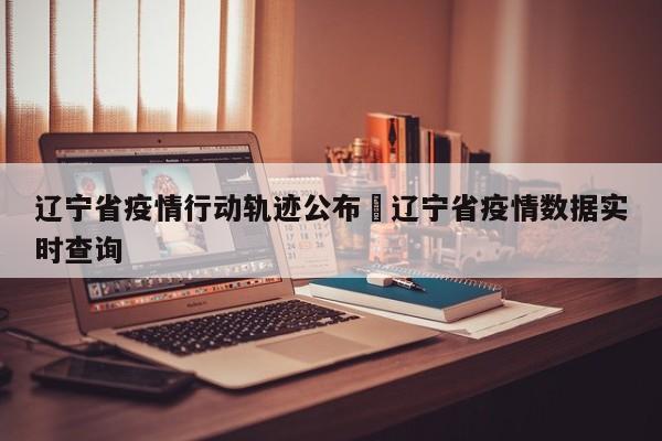 辽宁省疫情行动轨迹公布›辽宁省疫情数据实时查询