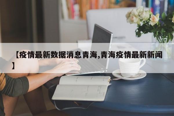 【疫情最新数据消息青海,青海疫情最新新闻】