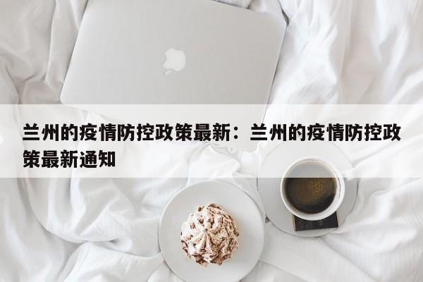 兰州的疫情防控政策最新:兰州的疫情防控政策最新通知