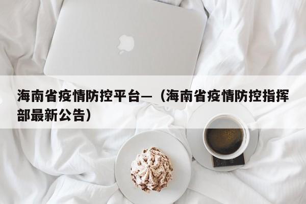海南省疫情防控平台—(海南省疫情防控指挥部最新公告)