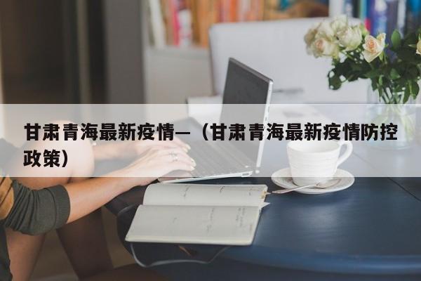 甘肃青海最新疫情—(甘肃青海最新疫情防控政策)