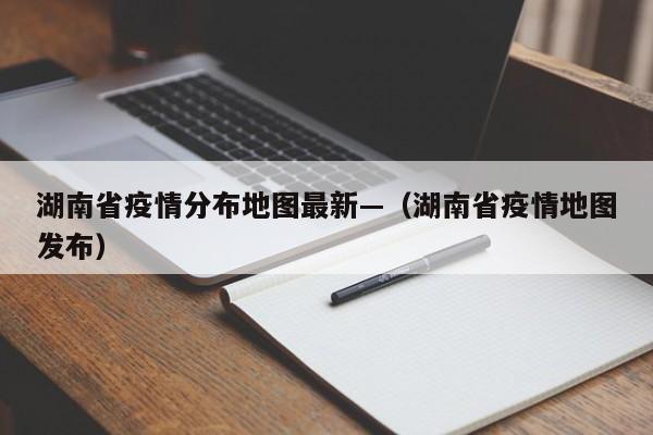 湖南省疫情分布地图最新—(湖南省疫情地图发布)