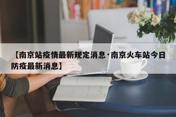 【南京站疫情最新规定消息·南京火车站今日防疫最新消息】