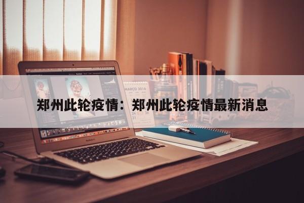 郑州此轮疫情:郑州此轮疫情最新消息