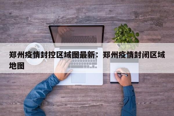 郑州疫情封控区域图最新:郑州疫情封闭区域地图
