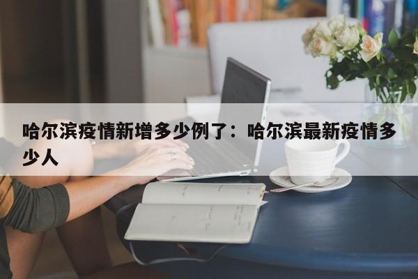 哈尔滨疫情新增多少例了:哈尔滨最新疫情多少人