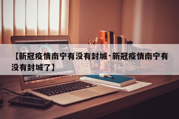 【新冠疫情南宁有没有封城·新冠疫情南宁有没有封城了】