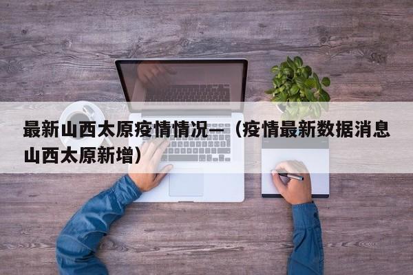 最新山西太原疫情情况—(疫情最新数据消息山西太原新增)
