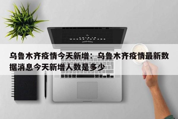 乌鲁木齐疫情今天新增:乌鲁木齐疫情最新数据消息今天新增人数是多少