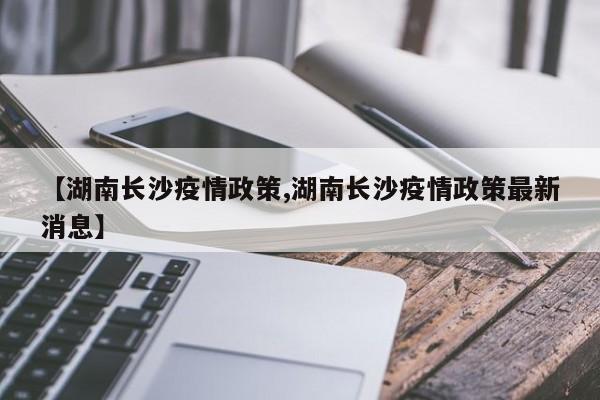 【湖南长沙疫情政策,湖南长沙疫情政策最新消息】