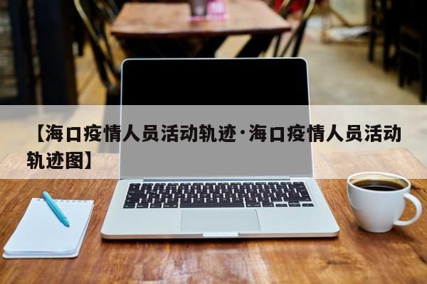 【海口疫情人员活动轨迹·海口疫情人员活动轨迹图】