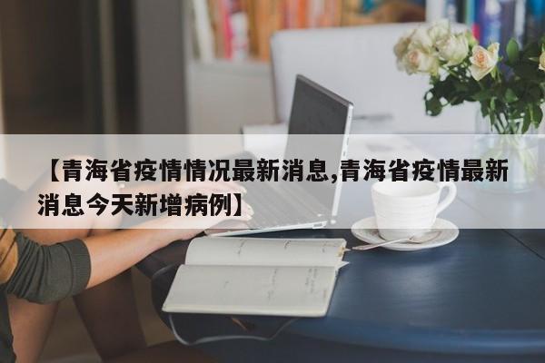 【青海省疫情情况最新消息,青海省疫情最新消息今天新增病例】