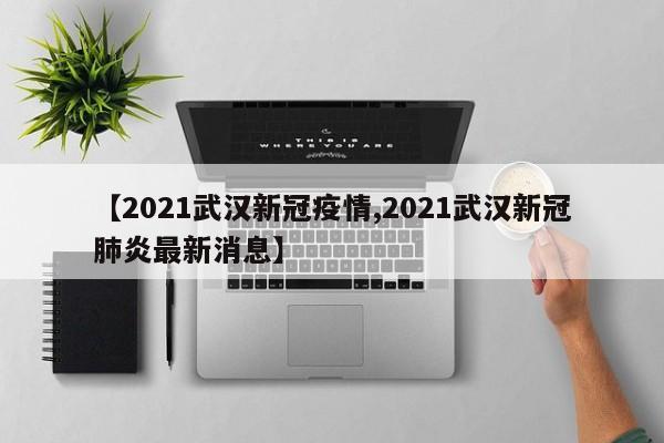 【2021武汉新冠疫情,2021武汉新冠肺炎最新消息】