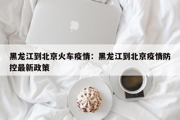 黑龙江到北京火车疫情:黑龙江到北京疫情防控最新政策