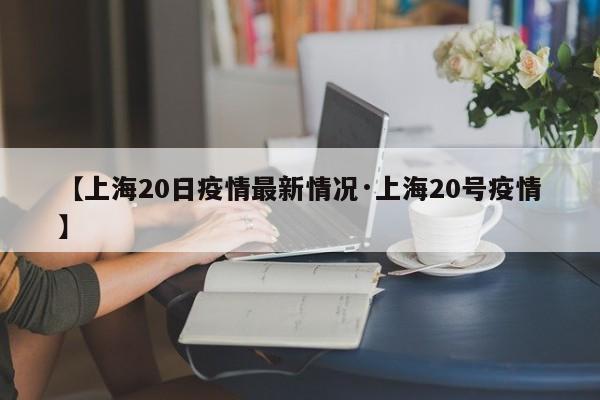 【上海20日疫情最新情况·上海20号疫情】