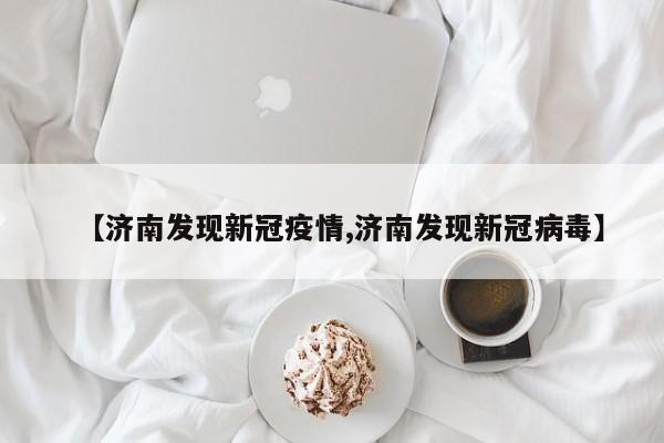 【济南发现新冠疫情,济南发现新冠病毒】