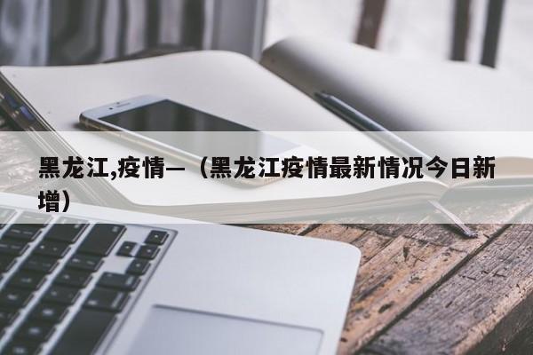 黑龙江,疫情—(黑龙江疫情最新情况今日新增)