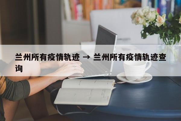 兰州所有疫情轨迹 → 兰州所有疫情轨迹查询