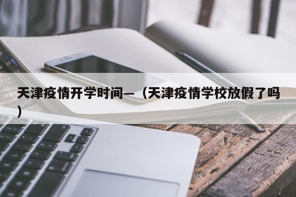 天津疫情开学时间—(天津疫情学校放假了吗)