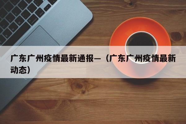 广东广州疫情最新通报—(广东广州疫情最新动态)