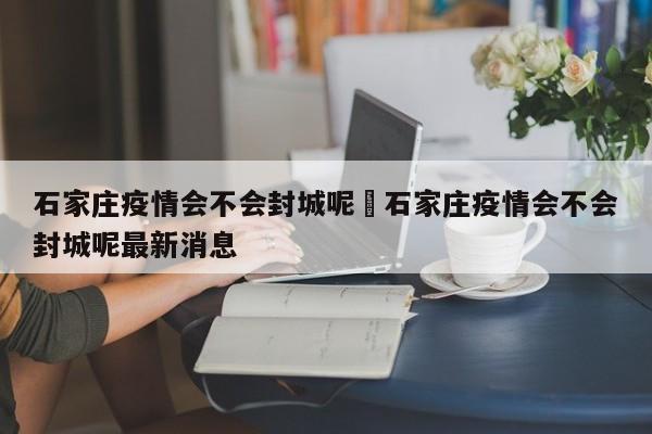 石家庄疫情会不会封城呢›石家庄疫情会不会封城呢最新消息