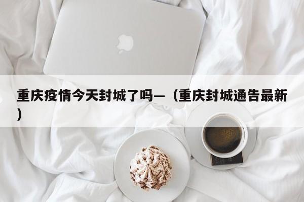 重庆疫情今天封城了吗—(重庆封城通告最新)