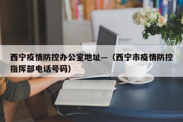 西宁疫情防控办公室地址—(西宁市疫情防控指挥部电话号码)