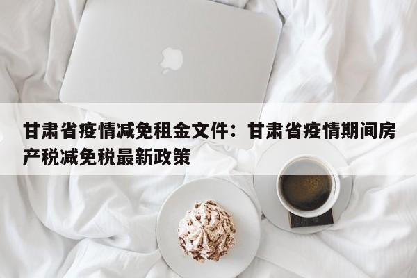 甘肃省疫情减免租金文件:甘肃省疫情期间房产税减免税最新政策