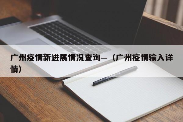 广州疫情新进展情况查询—(广州疫情输入详情)