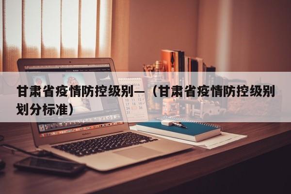 甘肃省疫情防控级别—(甘肃省疫情防控级别划分标准)