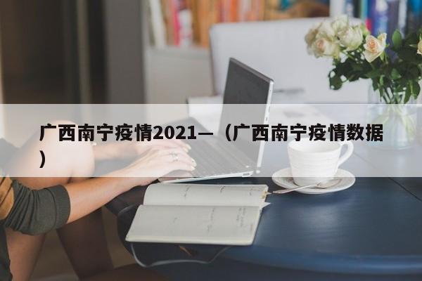 广西南宁疫情2021—(广西南宁疫情数据)