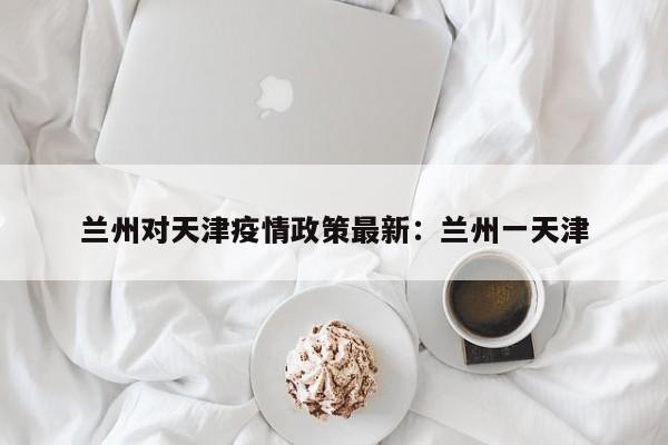 兰州对天津疫情政策最新:兰州一天津