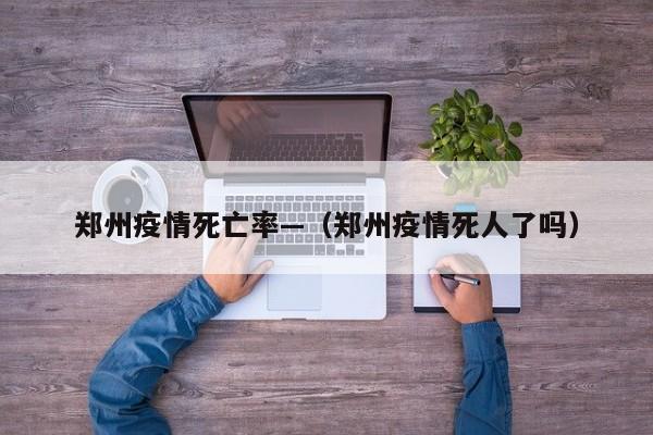 郑州疫情死亡率—(郑州疫情死人了吗)