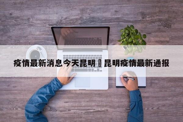 疫情最新消息今天昆明›昆明疫情最新通报