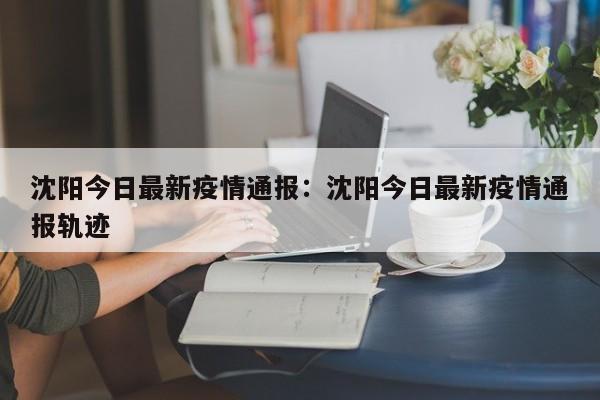 沈阳今日最新疫情通报:沈阳今日最新疫情通报轨迹