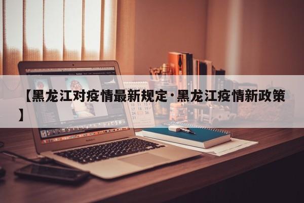 【黑龙江对疫情最新规定·黑龙江疫情新政策】
