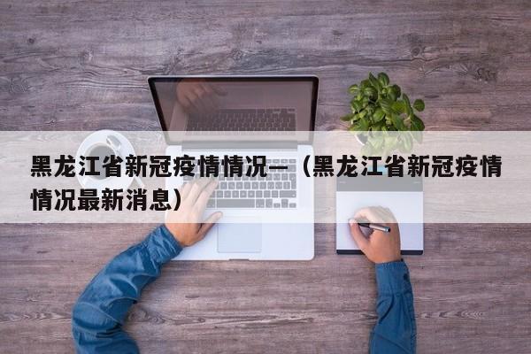 黑龙江省新冠疫情情况—(黑龙江省新冠疫情情况最新消息)