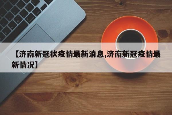 【济南新冠状疫情最新消息,济南新冠疫情最新情况】