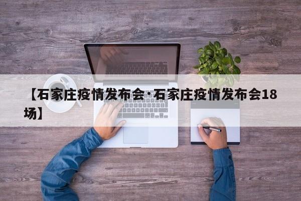 【石家庄疫情发布会·石家庄疫情发布会18场】