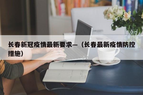 长春新冠疫情最新要求—(长春最新疫情防控措施)