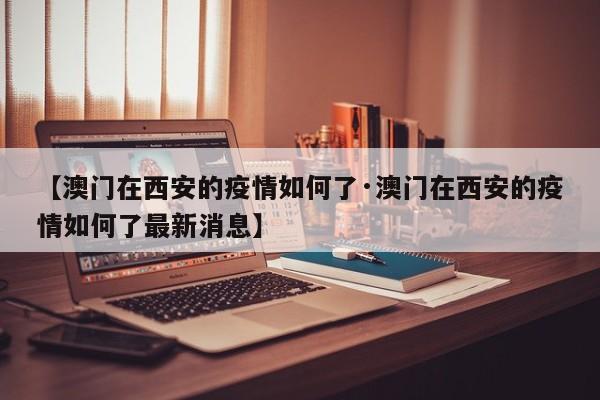 【澳门在西安的疫情如何了·澳门在西安的疫情如何了最新消息】