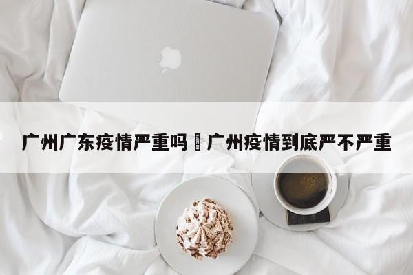 广州广东疫情严重吗›广州疫情到底严不严重